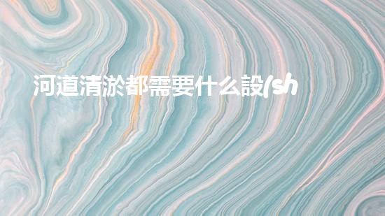河道清淤都需要什么設(shè)備揭秘水底世界的秘密與清淤技術(shù)的未來(lái)發(fā)展！